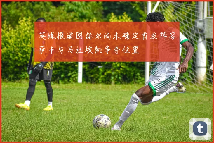 英媒报道图赫尔尚未确定首发阵容萨卡与马杜埃凯争夺位置