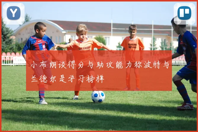 小布朗谈得分与助攻能力称波特与兰德尔是学习榜样