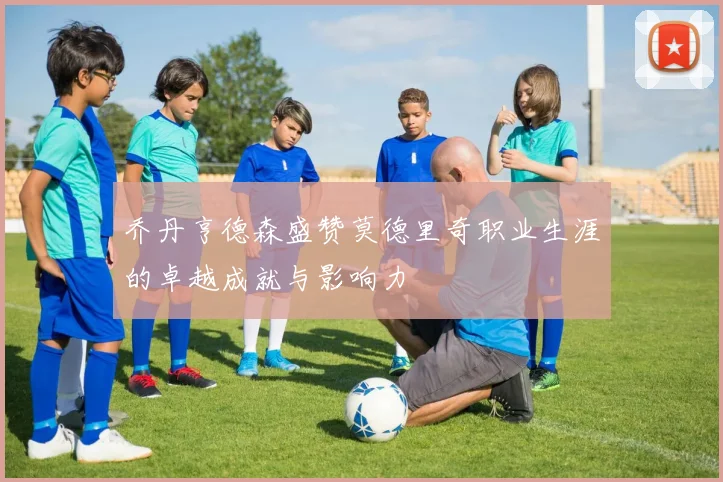 乔丹亨德森盛赞莫德里奇职业生涯的卓越成就与影响力