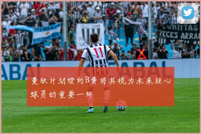 曼联计划续约B费将其视为未来核心球员的重要一环