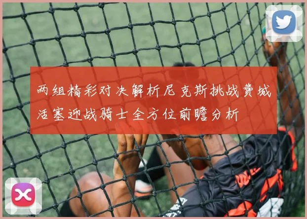 两组精彩对决解析尼克斯挑战费城活塞迎战骑士全方位前瞻分析