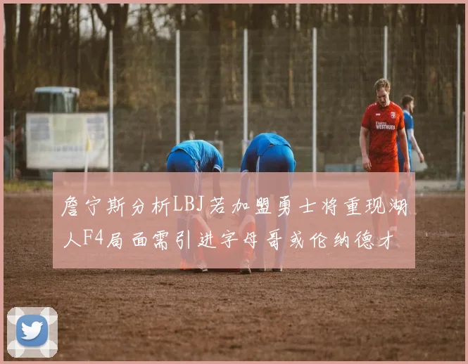詹宁斯分析LBJ若加盟勇士将重现湖人F4局面需引进字母哥或伦纳德才能成功
