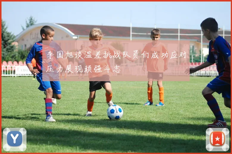 李国旭谈温差挑战队员们成功应对压力展现顽强斗志